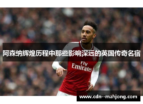 阿森纳辉煌历程中那些影响深远的英国传奇名宿