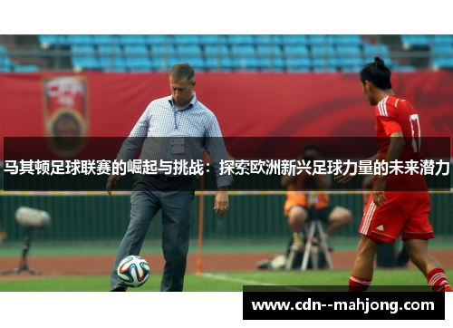 马其顿足球联赛的崛起与挑战：探索欧洲新兴足球力量的未来潜力