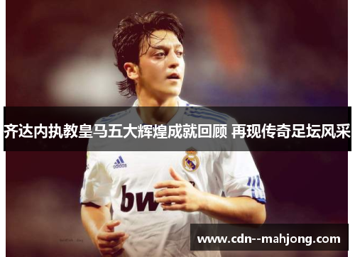 齐达内执教皇马五大辉煌成就回顾 再现传奇足坛风采