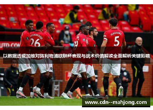 以数据透视加维对阵利物浦欧联杯表现与战术价值解读全面解析关键影响