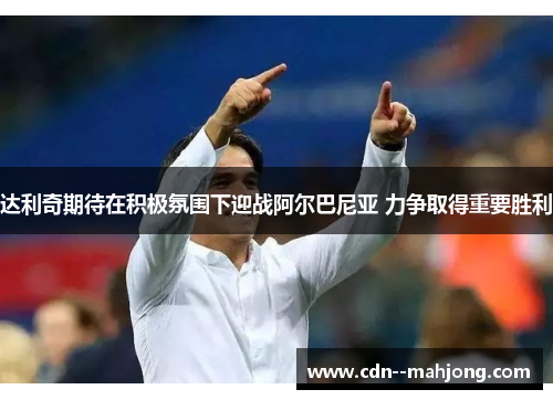 达利奇期待在积极氛围下迎战阿尔巴尼亚 力争取得重要胜利 达利奇期待在积极氛围下迎战阿尔巴尼亚 力争取得重要胜利