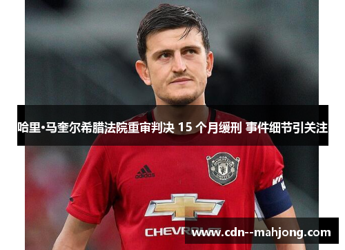 哈里·马奎尔希腊法院重审判决 15 个月缓刑 事件细节引关注