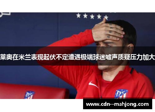 莱奥在米兰表现起伏不定遭遇极端球迷嘘声质疑压力加大 莱奥在米兰表现起伏不定遭遇极端球迷嘘声质疑压力加大