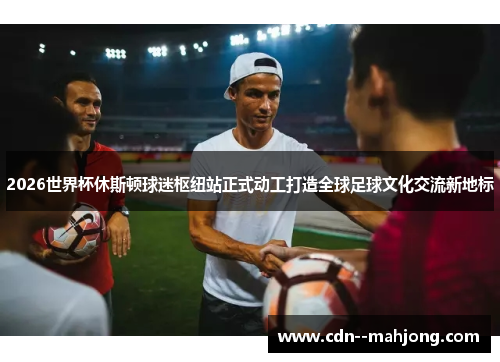 2026世界杯休斯顿球迷枢纽站正式动工打造全球足球文化交流新地标